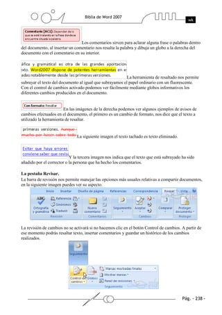 Los comentarios sirven para aclarar alguna frase o palabras dentro
del documento, al insertar un comentario nos resalta la palabra y dibuja un globo a la derecha del
documento con el comentario en su interior.




                                                          La herramienta de resaltado nos permite
subrayar el texto del documento al igual que subrayamos el papel ordinario con un fluorescente.
Con el control de cambios activado podemos ver fácilmente mediante globos informativos los
diferentes cambios producidos en el documento.


                        En las imágenes de la derecha podemos ver algunos ejemplos de avisos de
cambios efectuados en el documento, el primero es un cambio de formato, nos dice que el texto a
utilizado la herramienta de resaltar.


                               La siguiente imagen el texto tachado es texto eliminado.



                           Y la tercera imagen nos indica que el texto que está subrayado ha sido
añadido por el corrector o la persona que ha hecho los comentarios.

La pestaña Revisar.
La barra de revisión nos permite manejar las opciones más usuales relativas a compartir documentos,
en la siguiente imagen puedes ver su aspecto.




La revisión de cambios no se activará si no hacemos clic en el botón Control de cambios. A partir de
ese momento podrás resaltar texto, insertar comentarios y guardar un histórico de los cambios
realizados.
 