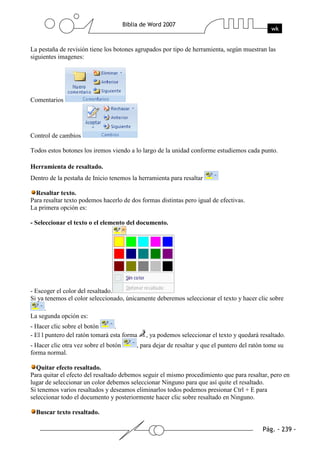 La pestaña de revisión tiene los botones agrupados por tipo de herramienta, según muestran las
siguientes imagenes:




Comentarios




Control de cambios

Todos estos botones los iremos viendo a lo largo de la unidad conforme estudiemos cada punto.

Herramienta de resaltado.
Dentro de la pestaña de Inicio tenemos la herramienta para resaltar

  Resaltar texto.
Para resaltar texto podemos hacerlo de dos formas distintas pero igual de efectivas.
La primera opción es:

- Seleccionar el texto o el elemento del documento.




- Escoger el color del resaltado.
Si ya tenemos el color seleccionado, únicamente deberemos seleccionar el texto y hacer clic sobre
     .
La segunda opción es:
- Hacer clic sobre el botón       .
- El l puntero del ratón tomará esta forma   , ya podemos seleccionar el texto y quedará resaltado.
- Hacer clic otra vez sobre el botón     , para dejar de resaltar y que el puntero del ratón tome su
forma normal.

  Quitar efecto resaltado.
Para quitar el efecto del resaltado debemos seguir el mismo procedimiento que para resaltar, pero en
lugar de seleccionar un color debemos seleccionar Ninguno para que así quite el resaltado.
Si tenemos varios resaltados y deseamos eliminarlos todos podemos presionar Ctrl + E para
seleccionar todo el documento y posteriormente hacer clic sobre resaltado en Ninguno.

  Buscar texto resaltado.
 
