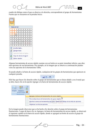 cuadro de diálogo como el que se observa a la derecha, correspondiente al grupo de herramientas
Fuente que se encuentra en la pestaña Inicio.




Algunas herramientas de acceso rápido cuentan con un botón en su parte inmediata inferior, que abre
más opciones de esa herramienta. Por ejemplo, en la imagen que se observa a continuación pueden
verse las opciones de la herramienta Tabla.

Se puede añadir a la barra de acceso rápido, cualquiera de los grupos de herramientas que aparecen en
cualquier pestaña.


Sólo hay que hacer clic derecho sobre el grupo de herramientas que se desea añadir y en el menú que
se abre, hacer clic en la opción Agregar a la barra de herramientas de acceso rápido.




En la imagen puede obsevarse que se ha hecho clic derecho sobre el grupo de herramientas
Ilustraciones. Luego de hacer clic en Agregar a la barra de herramientas de acceso rápido, se observará
el siguiente cambio en la barra de acceso rápido, donde se agregará un botón de acceso al grupo de
herramientas Ilustraciones.
 