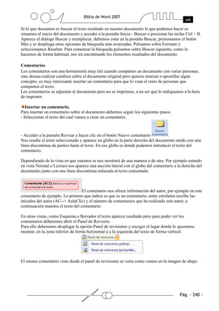 Si lo que deseamos es buscar el texto resaltado en nuestro documento lo que podemos hacer es
situarnos al inicio del documento y acceder a la pestaña Inicio - Buscar o presionar las teclas Ctrl + B.
Aparece el diálogo Buscar y reemplazar, debemos estar en la pestaña Buscar, presionamos el botón
Más y se despliega otras opciones de búsqueda más avanzadas. Pulsamos sobre Formato y
seleccionamos Resaltar. Para comenzar la búsqueda pulsamos sobre Buscar siguiente, como lo
hacemos de forma habitual, nos irá encontrando los elementos resaltados del documento.

Comentarios
Los comentarios son una herramienta muy útil cuando compartes un documento con varias personas,
sino deseas realizar cambios sobre el documento original pero quieres matizar o apostillar algún
concepto, es muy interesante insertar un comentario para que lo vean el resto de personas que
comparten el texto.
Los comentarios se adjuntan al documento pero no se imprimen, a no ser que lo indiquemos a la hora
de imprimir.

   Insertar un comentario.
Para insertar un comentario sobre el documento debemos seguir los siguientes pasos:
- Seleccionar el texto del cual vamos a crear un comentario.



- Acceder a la pestaña Revisar y hacer clic en el botón Nuevo comentario          .
Nos resalta el texto seleccionado y aparece un globo en la parte derecha del documento unido con una
línea discontinua de puntos hasta el texto. En ese globo es donde podemos introducir el texto del
comentario.

Dependiendo de la vista en que estemos se nos mostrará de una manera o de otra. Por ejemplo estando
en vista Normal o Lectura nos aparece una sección lateral con el globo del comentario a la derecha del
documento junto con una línea discontinua enlazada al texto comentado.



                                   El comentario nos ofrece información del autor, por ejemplo en este
comentario de ejemplo. Lo primero que indica es que es un comentario, entre corchetes escribe las
iniciales del autor (AC--> AulaClic) y el número de comentarios que ha realizado este autor, a
continuación muestra el texto del comentario.

En otras vistas, como Esquema o Borrador el texto aparece resaltado pero para poder ver los
comentarios deberemos abrir el Panel de Revisión.
Para ello deberemos desplegar la opción Panel de revisiones y escoger el lugar donde lo queremos
mostrar, en la zona inferior de forma horizontal o a la izquierda del texto de forma vertical.




El mismo comentario visto desde el panel de revisiones se vería como vemos en la imagen de abajo.
 