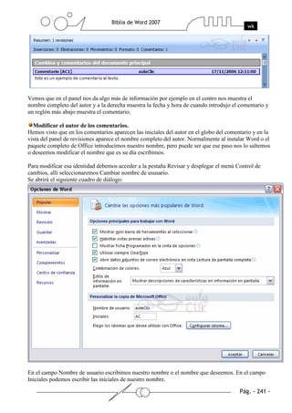 Vemos que en el panel nos da algo más de información por ejemplo en el centro nos muestra el
nombre completo del autor y a la derecha muestra la fecha y hora de cuando introdujo el comentario y
un reglón más abajo muestra el comentario.

  Modificar el autor de los comentarios.
Hemos visto que en los comentarios aparecen las iniciales del autor en el globo del comentario y en la
vista del panel de revisiones aparece el nombre completo del autor. Normalmente al instalar Word o el
paquete completo de Office introducimos nuestro nombre, pero puede ser que ese paso nos lo saltemos
o deseemos modificar el nombre que es su día escribimos.

Para modificar esa identidad debemos acceder a la pestaña Revisar y desplegar el menú Control de
cambios, allí seleccionaremos Cambiar nombre de ususario.
Se abrirá el siguiente cuadro de diálogo:




En el campo Nombre de usuario escribimos nuestro nombre o el nombre que deseemos. En el campo
Iniciales podemos escribir las iniciales de nuestro nombre.
 