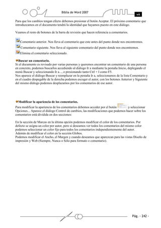 Para que los cambios tengan efecto debemos presionar el botón Aceptar. El próximo comentario que
introduzcamos en el documento tendrá la identidad que hayamos puesto en este diálogo.

Veamos el resto de botones de la barra de revisión que hacen referencia a comentarios.

   Comentario anterior. Nos lleva al comentario que este antes del punto donde nos encontremos.
    Comentario siguiente. Nos lleva al siguiente comentario del punto donde nos encontremos.
   Elimina el comentario seleccionado.

  Buscar un comentario.
Si el documento es revisado por varias personas y queremos encontrar un comentario de una persona
en concreto, podemos buscarlos accediendo al diálogo Ir a mediante la pestaña Inicio, deplegando el
menú Buscar y seleccionando Ir a..., o presionando tanto Ctrl + I como F5.
Nos aparece el diálogo Buscar y reemplazar en la pestaña Ir a, seleccionamos de la lista Comentario y
en el cuadro despegable de la derecha podemos escoger el autor, con los botones Anterior y Siguiente
del mismo diálogo podemos desplazarnos por los comentarios de ese autor.




  Modificar la apariencia de los comentarios.
Para modificar la apariencia de los comentarios debemos acceder por el botón       y seleccionar
Opciones... Aparece el diálogo Control de cambios, las modificaciones que podemos hacer sobre los
comentarios está dividida en dos secciones:

En la sección de Marcas en la última opción podemos modificar el color de los comentarios. Por
defecto se asigna un color por autor, pero si deseamos ver todos los comentarios del mismo color
podemos seleccionar un color fijo para todos los comentarios independientemente del autor.
Además de modificar el color en la sección Globos.
Podemos modificar el Ancho, el Margen y cuando deseamos que aparezcan para las vistas Diseño de
impresión y Web (Siempre, Nunca o Sólo para formato o comentario).
 