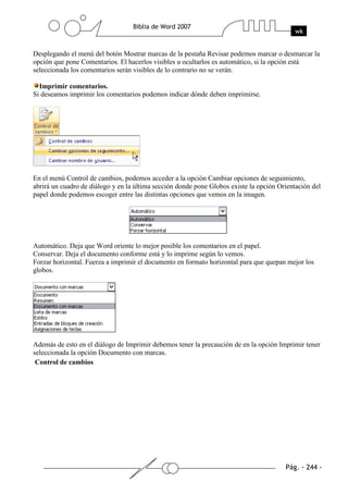 Desplegando el menú del botón Mostrar marcas de la pestaña Revisar podemos marcar o desmarcar la
opción que pone Comentarios. El hacerlos visibles u ocultarlos es automático, si la opción está
seleccionada los comentarios serán visibles de lo contrario no se verán.

  Imprimir comentarios.
Si deseamos imprimir los comentarios podemos indicar dónde deben imprimirse.




En el menú Control de cambios, podemos acceder a la opción Cambiar opciones de seguimiento,
abrirá un cuadro de diálogo y en la última sección donde pone Globos existe la opción Orientación del
papel donde podemos escoger entre las distintas opciones que vemos en la imagen.




Automático. Deja que Word oriente lo mejor posible los comentarios en el papel.
Conservar. Deja el documento conforme está y lo imprime según lo vemos.
Forzar horizontal. Fuerza a imprimir el documento en formato horizontal para que quepan mejor los
globos.




Además de esto en el diálogo de Imprimir debemos tener la precaución de en la opción Imprimir tener
seleccionada la opción Documento con marcas.
 Control de cambios
 