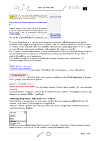 El control de cambios sirve para que word almacene los cambios realizados por cada uno de los
miembros de un equipo de trabajo en un documento, como por ejemplo (inserciones, modificaciones
de formato o texto eliminado). Por cada miembro del equipo que realice algún cambio Word le asigna
un color diferente, así se puede identificar a cada miembro del equipo por un color..
Por la imagen que vemos sabemos que se han realizado modificaciones pero a simple vista no sabemos
que modificaciones se han realizado. Estudiemos que tipo de modificaciones son las que detecta el
control de cambios y cómo las muestra.
Los cambios que detecta el control de cambios son los que mencionamos a continuación y la
visualización por defecto es la indicada:



                          Inserciones. Pone el texto del color asignado al revisor y lo subraya.


                       Cambios de formato. Muestra un globo con el prefijo Con formato: y después
indica que tipo de formato se ha aplicado.


                              Texto eliminado. Muestra el texto original tachado y del color asignado
al revisor.
Líneas cambiadas. En la parte izquierda del documento muestra una línea vertical negra, indicando que
el documento ha sido editado y modificado.

  Modificar la apariencia de los controles de cambios.
Para modificar la apariencia de los controles de cambios debemos acceder por el botón Control de
cambios y seleccionar CAmbiar opciones de seguimiento.
Aparece el diálogo Opciones de Control de cambios, las marcas que podemos modificar son las que
vemos en la imagen de abajo:




                    Inserciones. Las inserciones se muestran subrayando el texto insertado, aunque
podemos escoger entre una de las opciones que muestra la lista despegable.
 