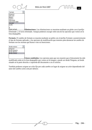 Eliminaciones. Las eliminaciones se muestran mediante un globo con el prefijo
Eliminado: y el texto eliminado. Aunque podemos escoger entre una de las opciones que vemos en la
lista despegable.

Formato. El cambio de formato se muestra mediante un globo con el prefijo Formato y posteriormente
el tipo de formato aplicado, y las opciones de modificación que tenemos para demarcar un cambio de
formato son las mismas que hemos visto en Inserciones.




                      Líneas cambiadas. Los opciones para que nos muestre que el documento ha sido
modificado están en la lista despegable que vemos en la imagen y puede ser desde Ninguna, un borde
situado en la parte derecha o izquierda del documento o en el exterior.

También podemos asignar un color fijo por cada cambio en lugar de asignar un color dependiendo del
autor del cambio como está por defecto.
 