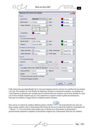 Cabe mencionar que dependiendo de la vista que tengamos puesta veremos los cambios de una manera
o de otra. Por ejemplo en vista Diseño de Impresión siempre se muestran los globos, sin embargo en
vista Esquema si ponemos por ejemplo que las eliminaciones las muestre con el texto tachado se verán
con el texto tachado mientras que en vista impresión se seguirá viendo el globo de eliminación.
Para que los cambios se hagan efectivos debemos pulsar Aceptar.


Para activar el control de cambios debemos pulsar el botón        de la pestaña Revisar antes de
hacer ningún cambio sobre el documento.Otra forma de activar el control de cambios es pulsando Ctrl
+ Mayús + E. Si lo activamos cada cambio que se efectúe en el documento se almacenará y
posteriormente podremos comparar el documento original con el documento final tras los cambios.
 