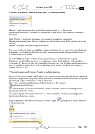 Botones de la pestaña Revisar pertenecientes al control de cambios.




El primer cuadro despegable sirve para indicar como queremos ver el documento.
Marcas mostradas finales. Muestra el documento final con las marcas informando de los cambios
realizados.

Final. Muestra el documento sin marcas, como quedaría si se aceptan los cambios.
Marcas mostradas originales. Muestra el documento original y las marcas de los cambios que se han
realizado.
Original. Muestra el documento original sin marcas.

Una buena opción es trabajar en vista Final porque así evitamos que por cada cambio que efectuemos
aparezca un globo indicando el cambio efectuado, ya que puede resultar bastante agobiante tener el
documento cargado de globos.

En el menú Mostrar marcas podemos indicar qué elementos de revisión mostrar u ocultar.
Si pulsamos sobre Panel de revisiones nos aparece una ventana donde podemos ver los cambios y
comentarios del documento principal, los cambios de encabezado y pie de página, cambios de cuadros
de texto, cambios de cuadro de texto de encabezado y pie de página, cambios de pie de página y
cambios de notas al final.

  Revisar los cambios efectuados. Aceptar o rechazar cambios.

Cuando un documento ha sido modificado por otro componente de un equipo y ha activado el control
de cambios, después otro componente puede revisar el documento con las herramientas de navegación
de cambios y aceptar o rechazar los cambios efectuados.
Para revisar los cambios del documento podemos hacerlo de dos maneras:
- Manualmente con los botones,
   Cambio anterior. Si estamos revisando los cambios realizados sobre el documento podemos
desplazarnos al anterior cambio.
   Cambio siguiente. Si estamos revisando los cambios realizados sobre el documento podemos
desplazarnos al siguiente cambio.

Luego simplemente deberemos hacer clic en el botón Aceptar        para aplicar el cambio propuesto.
O automáticamente
 