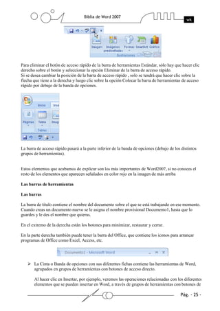 Para eliminar el botón de acceso rápido de la barra de herramientas Estándar, sólo hay que hacer clic
derecho sobre el botón y seleccionar la opción Eliminar de la barra de acceso rápido.
Si se desea cambiar la posición de la barra de acceso rápido , solo se tendrá que hacer clic sobre la
flecha que tiene a la derecha y luego clic sobre la opción Colocar la barra de herramientas de acceso
rápido por debajo de la banda de opciones.




La barra de acceso rápido pasará a la parte inferior de la banda de opciones (debajo de los distintos
grupos de herramientas).


Estos elementos que acabamos de explicar son los más importantes de Word2007, si no conoces el
resto de los elementos que aparecen señalados en color rojo en la imagen de más arriba

Las barras de herramientas

Las barras

La barra de título contiene el nombre del documento sobre el que se está trabajando en ese momento.
Cuando creas un documento nuevo se le asigna el nombre provisional Documento1, hasta que lo
guardes y le des el nombre que quieras.

En el extremo de la derecha están los botones para minimizar, restaurar y cerrar.

En la parte derecha también puede tener la barra del Office, que contiene los iconos para arrancar
programas de Office como Excel, Access, etc.




       La Cinta o Banda de opciones con sus diferentes fichas contiene las herramientas de Word,
       agrupados en grupos de herramientas con botones de acceso directo.

       Al hacer clic en Insertar, por ejemplo, veremos las operaciones relacionadas con los diferentes
       elementos que se pueden insertar en Word, a través de grupos de herramientas con botones de
 