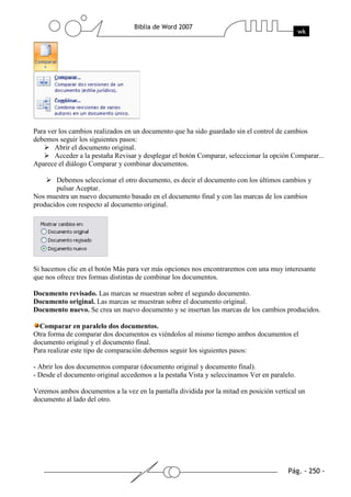 Para ver los cambios realizados en un documento que ha sido guardado sin el control de cambios
debemos seguir los siguientes pasos:
       Abrir el documento original.
       Acceder a la pestaña Revisar y desplegar el botón Comparar, seleccionar la opción Comparar...
Aparece el diálogo Comparar y combinar documentos.

       Debemos seleccionar el otro documento, es decir el documento con los últimos cambios y
       pulsar Aceptar.
Nos muestra un nuevo documento basado en el documento final y con las marcas de los cambios
producidos con respecto al documento original.




Si hacemos clic en el botón Más para ver más opciones nos encontraremos con una muy interesante
que nos ofrece tres formas distintas de combinar los documentos.

Documento revisado. Las marcas se muestran sobre el segundo documento.
Documento original. Las marcas se muestran sobre el documento original.
Documento nuevo. Se crea un nuevo documento y se insertan las marcas de los cambios producidos.

  Comparar en paralelo dos documentos.
Otra forma de comparar dos documentos es viéndolos al mismo tiempo ambos documentos el
documento original y el documento final.
Para realizar este tipo de comparación debemos seguir los siguientes pasos:

- Abrir los dos documentos comparar (documento original y documento final).
- Desde el documento original accedemos a la pestaña Vista y seleccinamos Ver en paralelo.

Veremos ambos documentos a la vez en la pantalla dividida por la mitad en posición vertical un
documento al lado del otro.
 
