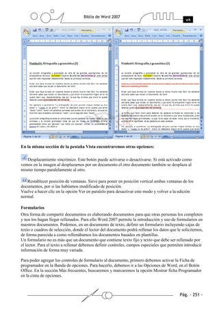 En la misma sección de la pestaña Vista encontraremos otras opciones:

   Desplazamiento sincrónico. Este botón puede activarse o desactivarse. Si está activado como
vemos en la imagen al desplazarnos por un documento el otro documento también se desplaza al
mismo tiempo paralelamente al otro.

   Restablecer posición de ventanas. Sirve para poner en posición vertical ambas ventanas de los
documentos, por si las habíamos modificado de posición.
Vuelve a hacer clic en la opción Ver en paralelo para desactivar este modo y volver a la edición
normal.

Formularios
Otra forma de compartir documentos es elaborando documentos para que otras personas los completen
y nos los hagan llegar rellenados. Para ello Word 2007 permite la introducción y uso de formularios en
nuestros documentos. Podemos, en un documento de texto, definir un formulario incluyendo cajas de
texto o cuadros de selección, donde el lector del documento podrá rellenar los datos que le solicitemos,
de forma parecida a como rellenábamos los documentos basados en plantillas.
Un formulario no es más que un documento que contiene texto fijo y texto que debe ser rellenado por
el lector. Para el texto a rellenar debemos definir controles, campos especiales que permiten introducir
información de forma muy variada.

Para poder agregar los controles de formulario al documento, primero debemos activar la Ficha de
programador en la Banda de opciones. Para hacerlo, debemos ir a las Opciones de Word, en el Botón
Office. En la sección Más frecuentes, buscaremos y marcaremos la opción Mostrar ficha Programador
en la cinta de opciones.
 