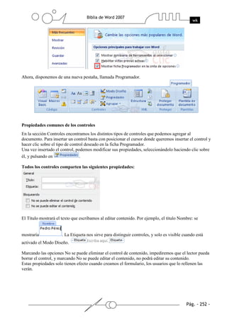 Ahora, disponemos de una nueva pestaña, llamada Programador.




Propiedades comunes de los controles
En la sección Controles encontramos los distintos tipos de controles que podemos agregar al
documento. Para insertar un control basta con posicionar el cursor donde queremos insertar el control y
hacer clic sobre el tipo de control deseado en la ficha Programador.
Una vez insertado el control, podemos modificar sus propiedades, seleccionándolo haciendo clic sobre
él, y pulsando en                .

Todos los controles comparten las siguientes propiedades:




El Título mostrará el texto que escribamos al editar contenido. Por ejemplo, el título Nombre: se


mostraría             . La Etiqueta nos sirve para distinguir controles, y solo es visible cuando está
activado el Modo Diseño.

Marcando las opciones No se puede eliminar el control de contenido, impediremos que el lector pueda
borrar el control, y marcando No se puede editar el contenido, no podrá editar su contenido.
Estas propiedades solo tienen efecto cuando creamos el formulario, los usuarios que lo rellenen las
verán.
 