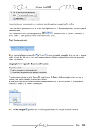 Los controles que incorporen texto, mostrarán también opciones para aplicarles estilos.

Los controles incorporan un texto de ayuda, que al pulsar sobre él desaparece para ser sustituido por el
texto a rellenar.
Para cambiar este texto, debemos pulsar en              , hacer clic sobre el control e introducir el
nuevo texto. El texto que escribamos se mostrará como ayuda.

Controles de contenido




  Los controles Texto enriquecido      y Texto     permite introducir un cuadro de texto, que el usuario
podrá rellenar. La diferencia entre ambos es que el control Texto enriquecido permite usar y guardar
textos con formato.

Las propiedades especiales de estos controles son:




Permitir retornos de carro, sólo disponible en el control de Texto (sin formato) permite o no, que se
puedan crear varios párrafos al pulsar la tecla Intro.
Si marcamos Quitar control de contenido cuando se modifique, al introducir el texto, este se creará
como texto normal y el control desaparecerá.




  El control Imagen      , permite que el usuario pueda añadir una imagen pulsando sobre él.
 