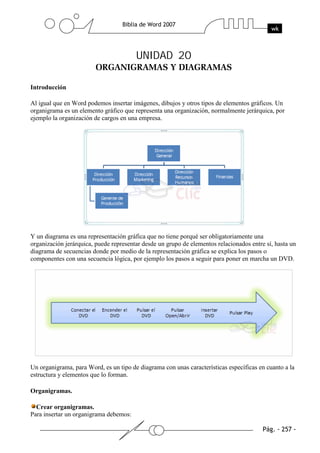 UNIDAD 20

Introducción

Al igual que en Word podemos insertar imágenes, dibujos y otros tipos de elementos gráficos. Un
organigrama es un elemento gráfico que representa una organización, normalmente jerárquica, por
ejemplo la organización de cargos en una empresa.




Y un diagrama es una representación gráfica que no tiene porqué ser obligatoriamente una
organización jerárquica, puede representar desde un grupo de elementos relacionados entre sí, hasta un
diagrama de secuencias donde por medio de la representación gráfica se explica los pasos o
componentes con una secuencia lógica, por ejemplo los pasos a seguir para poner en marcha un DVD.




Un organigrama, para Word, es un tipo de diagrama con unas características específicas en cuanto a la
estructura y elementos que lo forman.

Organigramas.

  Crear organigramas.
Para insertar un organigrama debemos:
 