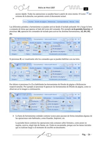 acceso rápido. Todas las operaciones se pueden hacer a partir de estos menús. El icono          del
       extremo de la derecha, nos permite cerrar el documento actual.




Las diferentes pestañas y herramientas se pueden activar desde el teclado pulsando Alt y luego la letra
o conjunto de letras que aparece al lado del icono del comando. Por ejemplo en la pestaña Insertar, al
presionar Alt, aparecen los comandos de teclado para activar las distintas herramientas, A2, D1, D2,
etc.




Si presionas D, se visualizarán sólo los comandos que se pueden habilitar con esa letra.




Por último si presionas 1 o 2 se habilitarán las herramientas de Diseño de página o Referencias
respectivamente. Por ejemplo al presionar 1 aparecen las herramientas de Diseño de página, como se
observan en la imagen a continuación.




       La barra de herramientas estándar contiene iconos para ejecutar de forma inmediata algunas de
       las operaciones más habituales, como Guardar, Imprimir, etc.

       La pestaña Inicio contiene las operaciones más comunes sobre formatos, como poner en
       negrita, cursiva, elegir tipo de fuente, etc. Están en esa pestaña, porque son las tareas iniciales
       que se realizan luego o al momento de escribir un documento.
 