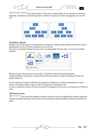 Sirve para invertir el orden de los subordinados de un elemento de derecha a
izquierda. Utilizando esta función podemos cambiar el aspecto de nuestro organigrama con un solo
clic:




  Cambiar el diseño.
Debido a que Word organiza los diagramas en categorías, podemos intercambiar el diseño de nuestro
diagrama por uno de su misma categoría con un solo clic.
Para ello, en la pestaña Diseño hacemos clic en el desplegable Diseños para ver la lista de posibles
cambios:




Bastará con que seleccionemos uno de ellos. El cambio se efectuará automáticamente.
También podemos seleccionar la opción Más diseños para abrir el cuadro de dialogo de Elegir un
gráfico SmartArt.

Ten en cuenta que cuando cambiamos de categoría de diagrama, la estructura puede que no sea la
misma, obviamente debido a que no todos los diagramas coinciden en ello.
Lo que se tomará en cuenta a la hora de convertir un diagrama en otro será su estructura en el Panel de
texto.

  El Panel de texto.
             Con este botón podemos mostrar el panel de texto correspondiente a nuestro diagrama.
Además de añadir las formas como hemos visto hasta ahora también podemos editarlo utilizando este
panel.
 