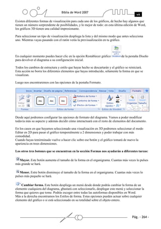 Existen diferentes formas de visualización para cada uno de los gráficos, de hecho hay algunos que
tienen un número sorprendente de posibilidades, y lo mejor de todo: en esta última edición de Word,
los gráficos 3D tienen una calidad impresionante.

Para seleccionar un tipo de visualización despliega la lista y del mismo modo que antes selecciona
uno. Mientras vayas pasando con el ratón verás la previsualización en tu gráfico.



En cualquier momento puedes hacer clic en la opción Restablecer gráfico           de la pestaña Diseño
para devolver el diagrama a su configuración inicial.

Todos los cambios de estructura y estilo que hayas hecho se descartarán y el gráfico se reiniciará.
Esta acción no borra los diferentes elementos que hayas introducido, sólamente la forma en que se
visualizan.

Luego nos encontraremos con las opciones de la pestaña Formato.




Desde aquí podremos configurar las opciones de formato del diagrama. Vamos a poder modificar
todavía más su aspecto y además decidir cómo interactuará con el resto de elementos del documento.

En los casos en que hayamos seleccionado una visualización en 3D podremos seleccionar el modo
Editar en 2D para pasar el gráfico temporalmente a 2 dimensiones y poder trabajar con más
comodidad.
Cuando hayas temirminado vuelve a hacer clic sobre ese botón y el gráfico tomará de nuevo la
apariencia en trees dimensiones.

Los otros tres botones que se encuentran en la sección Formas nos ayudarán a diferentes tareas:

  Mayor. Este botón aumenta el tamaño de la forma en el organigrama. Cuantas más veces lo pulses
más grande se hará.

   Menor. Estre botón disminuye el tamaño de la forma en el organigrama. Cuantas más veces lo
pulses más pequeño se hará.

    Cambiar forma. Este botón despliega un menú desde donde podrás cambiar la forma de un
elemento cualquiera del diagrama, gbastará con seleccionarlo, desplegar este menú y seleccionar la
forma que quieres que tome. Podrás escoger entre todas las autoformas disponibles en Word.
Más a la derecha encontramos los Estilos de forma. Estas opciones pueden actuar sobre cualquier
elemento del gráfico o si está seleccionado en su totalidad sobre el objeto entero.
 