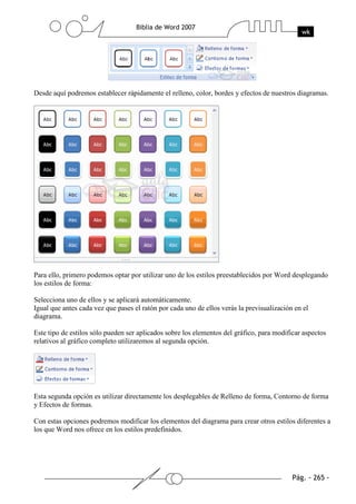 Desde aquí podremos establecer rápidamente el relleno, color, bordes y efectos de nuestros diagramas.




Para ello, primero podemos optar por utilizar uno de los estilos preestablecidos por Word desplegando
los estilos de forma:

Selecciona uno de ellos y se aplicará automáticamente.
Igual que antes cada vez que pases el ratón por cada uno de ellos verás la previsualización en el
diagrama.

Este tipo de estilos sólo pueden ser aplicados sobre los elementos del gráfico, para modificar aspectos
relativos al gráfico completo utilizaremos al segunda opción.




Esta segunda opción es utilizar directamente los desplegables de Relleno de forma, Contorno de forma
y Efectos de formas.

Con estas opciones podremos modificar los elementos del diagrama para crear otros estilos diferentes a
los que Word nos ofrece en los estilos predefinidos.
 