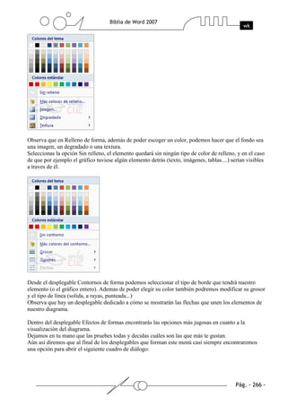 Observa que en Relleno de forma, además de poder escoger un color, podemos hacer que el fondo sea
una imagen, un degradado o una textura.
Seleccionas la opción Sin relleno, el elemento quedará sin ningún tipo de color de relleno, y en el caso
de que por ejemplo el gráfico tuviese algún elemento detrás (texto, imágenes, tablas....) serían visibles
a traves de él.




Desde el desplegable Contornos de forma podemos seleccionar el tipo de borde que tendrá nuestro
elemento (o el gráfico entero). Ademas de poder elegir su color también podremos modificar su grosor
y el tipo de línea (solida, a rayas, punteada...)
Observa que hay un desplegable dedicado a cómo se mostrarán las flechas que unen los elementos de
nuestro diagrama.

Dentro del desplegable Efectos de formas encontrarás las opciones más jugosas en cuanto a la
visualización del diagrama.
Dejamos en tu mano que las pruebes todas y decidas cuáles son las que más te gustan.
Aún así diremos que al final de los desplegables que forman este menú casi siempre encontraremos
una opción para abrir el siguiente cuadro de diálogo:
 