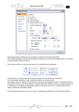 Desde aquí podrás modificar las características avanzadas del formato del gráfico.
Este cuadro de diálogo también está accesible haciendo clic derecho sobre cualquier parte en el gráfico
y seleccionando Formato de forma.

Para teminar veremos el resto de opciones que se encuentran en esta pestaña:




Como puedes ver, las opciones de la sección Tamaño son muy fáciles de comprender.
Con ellas puedes establecer el alto y ancho del gráfico con un par de clics.
Para ajustar mejor tus objetos es muy útil, pues a pesar de que podríamos definir el tamaño del gráfico
colocando el cursor en uno de los bordes o esquinas hasta que cambiase su forma y luego haciendo clic
y arrastrando, el resultado que lograríamos aquí no sería tan exacto como si lo hiciesemos desde la
opción Tamaño de la pestaña Formato.

El resto de opciones tienen que ver con cómo se comportará el gráfico con el resto del documento.
 
