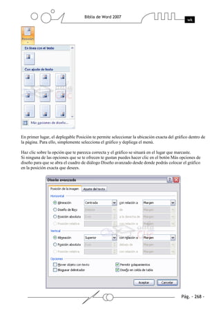En primer lugar, el deplegable Posición te permite seleccionar la ubicación exacta del gráfico dentro de
la página. Para ello, simplemente selecciona el gráfico y depliega el menú.

Haz clic sobre la opción que te parezca correcta y el gráfico se situará en el lugar que marcaste.
Si ninguna de las opciones que se te ofrecen te gustan puedes hacer clic en el botón Más opciones de
diseño para que se abra el cuadro de diálogo Diseño avanzado desde donde podrás colocar el gráfico
en la posición exacta que desees.
 