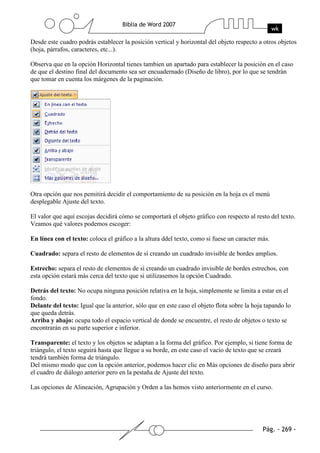 Desde este cuadro podrás establecer la posición vertical y horizontal del objeto respecto a otros objetos
(hoja, párrafos, caracteres, etc...).

Observa que en la opción Horizontal tienes tambien un apartado para establecer la posición en el caso
de que el destino final del documento sea ser encuadernado (Diseño de libro), por lo que se tendrán
que tomar en cuenta los márgenes de la paginación.




Otra opción que nos pemitirá decidir el comportamiento de su posición en la hoja es el menú
desplegable Ajuste del texto.

El valor que aquí escojas decidirá cómo se comportará el objeto gráfico con respecto al resto del texto.
Veamos qué valores podemos escoger:

En línea con el texto: coloca el gráfico a la altura ddel texto, como si fuese un caracter más.

Cuadrado: separa el resto de elementos de sí creando un cuadrado invisible de bordes amplios.

Estrecho: separa el resto de elementos de sí creando un cuadrado invisible de bordes estrechos, con
esta opción estará más cerca del texto que si utilizasemos la opción Cuadrado.

Detrás del texto: No ocupa ninguna posición relativa en la hoja, simplemente se limita a estar en el
fondo.
Delante del texto: Igual que la anterior, sólo que en este caso el objeto flota sobre la hoja tapando lo
que queda detrás.
Arriba y abajo: ocupa todo el espacio vertical de donde se encuentre, el resto de objetos o texto se
encontrarán en su parte superior e inferior.

Transparente: el texto y los objetos se adaptan a la forma del gráfico. Por ejemplo, si tiene forma de
triángulo, el texto seguirá hasta que llegue a su borde, en este caso el vacío de texto que se creará
tendrá también forma de triángulo.
Del mismo modo que con la opción anterior, podemos hacer clic en Más opciones de diseño para abrir
el cuadro de diálogo anterior pero en la pestaña de Ajuste del texto.

Las opciones de Alineación, Agrupación y Orden a las hemos visto anteriormente en el curso.
 