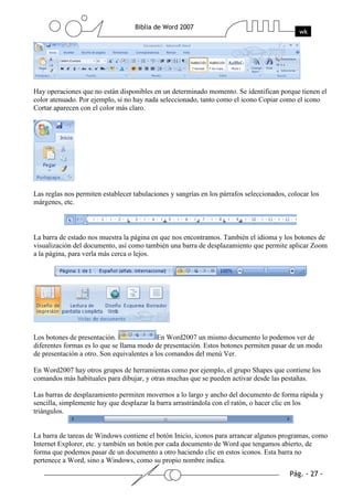 Hay operaciones que no están disponibles en un determinado momento. Se identifican porque tienen el
color atenuado. Por ejemplo, si no hay nada seleccionado, tanto como el icono Copiar como el icono
Cortar aparecen con el color más claro.




Las reglas nos permiten establecer tabulaciones y sangrías en los párrafos seleccionados, colocar los
márgenes, etc.



La barra de estado nos muestra la página en que nos encontramos. También el idioma y los botones de
visualización del documento, así como también una barra de desplazamiento que permite aplicar Zoom
a la página, para verla más cerca o lejos.




Los botones de presentación.                En Word2007 un mismo documento lo podemos ver de
diferentes formas es lo que se llama modo de presentación. Estos botones permiten pasar de un modo
de presentación a otro. Son equivalentes a los comandos del menú Ver.

En Word2007 hay otros grupos de herramientas como por ejemplo, el grupo Shapes que contiene los
comandos más habituales para dibujar, y otras muchas que se pueden activar desde las pestañas.

Las barras de desplazamiento permiten movernos a lo largo y ancho del documento de forma rápida y
sencilla, simplemente hay que desplazar la barra arrastrándola con el ratón, o hacer clic en los
triángulos.


La barra de tareas de Windows contiene el botón Inicio, iconos para arrancar algunos programas, como
Internet Explorer, etc. y también un botón por cada documento de Word que tengamos abierto, de
forma que podemos pasar de un documento a otro haciendo clic en estos iconos. Esta barra no
pertenece a Word, sino a Windows, como su propio nombre indica.
 