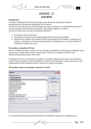 UNIDAD 21
Introducción
Al utilizar cotidianamente Word suelen surgir tareas repetitivas que podrían realizarse
automáticamente utilizando las propiedades de las macros.
Una macro no es más que una serie de instrucciones que se ejecutan en un orden determinado por el
usuario, actuando como una única instrucción y que pueden asignarse a un botón.
Las macros suelen utilizarse para las siguientes funciones:

       Automatizar una serie de pasos.
       Personalizar la barra de acceso rápido añadiéndole nuevas funcionalidades.
       Insertar texto o gráficos que solemos utilizar frecuentemente. Por ejemplo, el eslogán de la
       empresa, si lo tenemos en una macro únicamente lo escribimos una vez y posteriormente lo
       insertamos mediante una macro.

Personalizar comandos de Word.
Antes de estudiar las macros vamos a ver los comandos predefinidos por Word para comprender mejor
que es o que se puede llegar a hacer con una macro. Veamos los comandos de Word y qué
modificaciones podemos hacer sobre ellos.

Si disponemos de los conocimientos necesarios y avanzados podemos hacer macros que funcionen
como si fueran comandos de Word y añadirlos a la barra de herramientas o asociar cada macro a una
combinación de teclas específica. Esto lo veremos a lo largo de la unidad.

  Consultar la lista de comandos existentes en Word.




Los comandos de los que dispone Word podemos consultarlos siguiendo los siguientes pasos.
 
