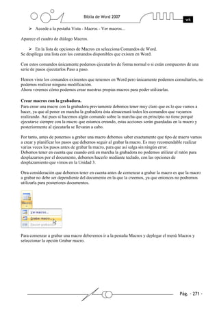 Accede a la pestaña Vista - Macros - Ver macros...

Aparece el cuadro de diálogo Macros.

        En la lista de opciones de Macros en selecciona Comandos de Word.
Se despliega una lista con los comandos disponibles que existen en Word.

Con estos comandos únicamente podemos ejecutarlos de forma normal o si están compuestos de una
serie de pasos ejecutarlos Paso a paso.

Hemos visto los comandos existentes que tenemos en Word pero únicamente podemos consultarlos, no
podemos realizar ninguna modificación.
Ahora veremos cómo podemos crear nuestras propias macros para poder utilizarlas.

Crear macros con la grabadora.
Para crear una macro con la grabadora previamente debemos tener muy claro que es lo que vamos a
hacer, ya que al poner en marcha la grabadora ésta almacenará todos los comandos que vayamos
realizando. Así pues si hacemos algún comando sobre la marcha que en principio no tiene porqué
ejecutarse siempre con la macro que estamos creando, estas acciones serán guardadas en la macro y
posteriormente al ejecutarla se llevaran a cabo.

Por tanto, antes de ponernos a grabar una macro debemos saber exactamente que tipo de macro vamos
a crear y planificar los pasos que debemos seguir al grabar la macro. Es muy recomendable realizar
varias veces los pasos antes de grabar la macro, para que así salga sin ningún error.
Debemos tener en cuenta que cuando está en marcha la grabadora no podemos utilizar el ratón para
desplazarnos por el documento, debemos hacerlo mediante teclado, con las opciones de
desplazamiento que vimos en la Unidad 3.

Otra consideración que debemos tener en cuenta antes de comenzar a grabar la macro es que la macro
a grabar no debe ser dependiente del documento en la que la creemos, ya que entonces no podremos
utilizarla para posteriores documentos.




Para comenzar a grabar una macro deberemos ir a la pestaña Macros y deplegar el menú Macros y
seleccionar la opción Grabar macro.
 