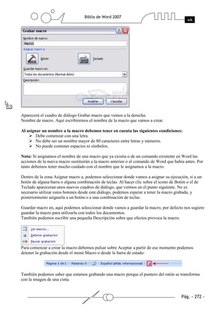 Aparecerá el cuadro de diálogo Grabar macro que vemos a la derecha.
Nombre de macro. Aquí escribiremos el nombre de la macro que vamos a crear.

Al asignar un nombre a la macro debemos tener en cuenta las siguientes condiciones:
        Debe comenzar con una letra.
        No debe ser un nombre mayor de 80 caracteres entre letras y números.
        No puede contener espacios ni símbolos.

Nota: Si asignamos el nombre de una macro que ya existía o de un comando existente en Word las
acciones de la nueva macro sustituirán a la macro anterior o al comando de Word que había antes. Por
tanto debemos tener mucho cuidado con el nombre que le asignamos a la macro.

Dentro de la zona Asignar macro a, podemos seleccionar donde vamos a asignar su ejecución, si a un
botón de alguna barra o alguna combinación de teclas. Al hacer clic sobre el icono de Botón o el de
Teclado apareceran unos nuevos cuadros de diálogo, que vermos en el punto siguiente. No es
necesario utilizar estos botones desde este diálogo, podemos esperar a tener la macro grabada, y
posteriormente asignarla a un botón o a una combinación de teclas.

Guardar macro en, aquí podemos seleccionar donde vamos a guardar la macro, por defecto nos sugiere
guardar la macro para utilizarla con todos los documentos.
También podemos escribir una pequeña Descripción sobre que efectos provoca la macro.




Para comenzar a crear la macro debemos pulsar sobre Aceptar a partir de ese momento podemos
detener la grabación desde el menú Macro o desde la barra de estado:



También podemos saber que estamos grabando una macro porque el puntero del ratón se transforma
con la imagen de una cinta.
 