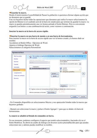 Guardar la macro.
Desde el menú tenemos la posibilidad de Pausar la grabación si queremos efectuar alguna acción que
no deseamos que se guarde.
Una vez hayamos hecho todas las operaciones que deseamos que realice la macro seleccionamos la
opción de Detener (o el cuadrado azul de la barra de estado) para que termine de guardar la macro. La
macro se guarda automáticamente una vez hemos pulsado el botón Detener. Pero es conveniente
asignarla a un botón o a una combinación de teclas, como veremos a continuación.

Insertar la macro en la barra de acceso rápido.

  Insertar la macro en una barra de menús o en una barra de herramientas.
Para insertar la macro en la barra de acceso rápido una vez la hemos creado y le hemos dado un
nombre:
Accedemos al Botón Office - Opciones de Word.
Aparece el diálogo Opciones de Word.
Seleccionamos al categoría Personalizar.




- En Comandos disponibles en seleccionamos Macros y nos aparecerán listadas todas la macros que
hayamos grabado.

- Bastará con seleccionar la macro y pulsar el botón Agregar>> para que se añada a la barra de
herramientas.

La macro se añadirá al listado de comandos en barra.

En ese momento, podemos configurar el aspecto que tendrá seleccionándola y haciendo clci en el
botón Modificar. Se abrirá un cuadro de diálogo con diversos iconos preestablecidos para que puedas
seleccionar uno y además puedas modificar su nombre.
 