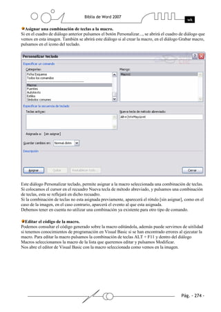 Asignar una combinación de teclas a la macro.
Si en el cuadro de diálogo anterior pulsamos el botón Personalizar..., se abrirá el cuadro de diálogo que
vemos en esta imagen. También se abrirá este diálogo si al crear la macro, en el diálogo Grabar macro,
pulsamos en el icono del teclado.




Este diálogo Personalizar teclado, permite asignar a la macro seleccionada una combinación de teclas.
Si colocamos el cursor en el recuadro Nueva tecla de método abreviado, y pulsamos una combinación
de teclas, esta se reflejará en dicho recuadro.
Si la combinación de teclas no esta asignada previamente, aparecerá el rótulo [sin asignar], como en el
caso de la imagen, en el caso contrario, aparcerá el evento al que esta asignada.
Debemos tener en cuenta no utilizar una combinación ya existente para otro tipo de comando.

   Editar el código de la macro.
Podemos consultar el código generado sobre la macro editándola, además puede servirnos de uitilidad
si tenemos conocimientos de programación en Visual Basic si se han encontrado errores al ejecutar la
macro. Para editar la macro pulsamos la combinación de teclas ALT + F11 y dentro del diálogo
Macros seleccionamos la macro de la lista que queremos editar y pulsamos Modificar.
Nos abre el editor de Visual Basic con la macro seleccionada como vemos en la imagen.
 