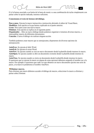 O si la hemos asociado a un botón de la barra de menú o a una combinación de teclas simplemente con
pulsar sobre la opción indicada, tenemos suficiente.

Comentamos el resto de botones del diálogo.

Paso a paso. Ejecuta la macro instrucción a instrucción abriendo el editor de Visual Basic.
Modificar. Esta opción es la que hemos explicado en el punto anterior.
Crear. Sirve para crear una nueva macro.
Eliminar. Esta opción se explica en el siguiente punto.
Organizador... Abre un nuevo diálogo donde podemos organizar si tenemos diversas macros, e
intercambiar macros de diferentes documentos.
Cancelar. Cierra el diálogo sin realizar ninguna acción.

También podemos crear macros que se autoejecuten, disponemos de diversas opciones de
autoejecución

AutoExec. Se ejecuta al abrir Word.
AutoExit. Se ejecuta al cerrar Word.
AutoNew. Se ejecuta cuando se crea un nuevo documento desde la plantilla donde tenemos la macro.
AutoOpen. Se ejecuta cuando se abre un documento existente desde la plantilla donde tenemos la
macro.
AutoClose. Se ejecuta cuando se cierra un documento desde la plantilla donde tenemos la macro.
Si queremos que se ejecute la macro en alguna de estas opciones debemos asignarle el nombre ese a la
macro. Por ejemplo si queremos que cada vez que abramos un nuevo documento ejecute una serie de
pasos, a la macro le pondremos el nombre AutoNew.

  Eliminar macros.
Para eliminar una macro debemos acceder al diálogo de macros, seleccionar la macro a eliminar y
pulsar sobre Eliminar.
 