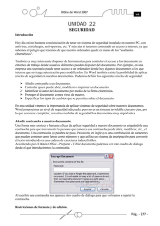 UNIDAD 22
Introducción

Hoy día existe bastante concienciación de tener un sistema de seguridad instalado en nuestro PC, con
antivirus, cortafuegos, anti-spyware, etc. Y más aún si tenemos contratado un acceso a internet, ya que
sabemos el peligro que tenemos de que nuestro ordenador quede en mano de los "asaltantes
cibernéticos".

También es muy interesante disponer de herramientas para controlar el acceso a los documento en
entornos de trabajo donde usuarios diferentes pueden disponer del documento. Por ejemplo, en una
empresa una secretaria puede tener acceso a un ordenador donde hay algunos documentos a los que
interesa que no tenga autorización para modificarlos. En Word también existe la posibilidad de aplicar
niveles de seguridad en nuestros documentos. Podemos definir los siguientes niveles de seguridad:

       Añadir contraseña a un documento.
       Controlar quien puede abrir, modificar o imprimir un documento.
       Identificar al autor del documento por medio de la firma electrónica.
       Proteger el documento contra virus de macros.
       Especificar los tipos de cambios que se permiten sobre el documento.

En esta unidad veremos la importancia de aplicar sistemas de seguridad sobre nuestros documentos.
Word proporciona un nivel de seguridad adecuado, pero no es un sistema inviolable cien por cien, por
lo que conviene completar, con otras medidas de seguridad los documentos muy importantes.

Añadir contraseña a nuestro documento.
Una forma muy estricta y bastante eficaz de aplicar seguridad a nuestro documento es asignándole una
contraseña para que únicamente la persona que conozca esa contraseña puede abrir, modificar, etc., el
documento. Una contraseña (o palabra de paso, Password, en inglés) es una combinación de caracteres
que pueden contener tanto letras como números y que utiliza un sistema de encriptación para convertir
el texto introducido en una cadena de caracteres indescifrables.
Accediendo por el Botón Office - Preparar - Cifrar documento podemos ver este cuadro de diálogo
desde el que introduciremos la contraseña.




Al escribir una contraseña nos aparece otro cuadro de diálogo para que volvamos a repetir la
contraseña.

Restricciones de formato y de edición.
 