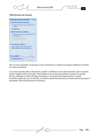 Restricciones de formato.




Otro nivel de seguridad y de proteger nuestro documento es impedir que puedan modificar el formato
de nuestro documento.

Los usuarios pueden abrir el documento, escribir y modificar el texto del documento, pero no pueden
realizar ningún cambio de formato. Para habilitar esta característica debemos acceder a la pestaña
Revisar, desplegar la opción Proteger documento y seleccionar Restringir formato y edición.
Se abrirá el panel que ves a tu derecha. La primera opción Restricciones de formato permite proteger el
documento sobre modificaciones de formateo.
 
