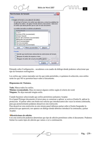 Pulsando sobre Configuración... accedemos a un cuadro de diálogo donde podemos seleccionar que
tipo de formateos restringimos.

Los estilos que vemos marcados son los que están permitidos, si quitamos la selección, esos estilos
serán los que NO se permiten hacer sobre el documento.

Disponemos de 3 botones.

Todo. Marca todos los estilos.
Mínimo recomendado. Deja sin marcar algunos estilos según el criterio de word.
Ninguno. No deja marcado ningún estilo.

Cuando hayamos seleccionado que estilos permitimos pulsamos Aceptar.
En el panel Proteger documento el tercer paso es comenzar a aplicar, se activa el botón Si, aplicar la
protección. Al pulsar sobre este botón nos solicita que introduzcamos dos veces la misma contraseña,
para que posteriormente podamos desactivar esta restricción.
Para desactivar esta restricción en este mismo panel debemos pulsar sobre el botón Suspender la
protección que aparecerá, nos aparece un diálogo donde debemos introducir la contraseña y pulsar
Aceptar.

  Restricciones de edición.
Con esta restricción podemos determinar que tipo de edición permitimos sobre el documento. Podemos
limitar los cuatro tipos de edición que vamos a ver a continuación.
 