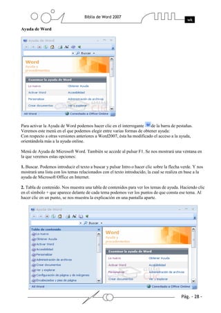 Ayuda de Word




Para activar la Ayuda de Word podemos hacer clic en el interrogante    de la barra de pestañas.
Veremos este menú en el que podemos elegir entre varias formas de obtener ayuda:
Con respecto a otras versiones anteriores a Word2007, ésta ha modificado el acceso a la ayuda,
orientándola más a la ayuda online.

Menú de Ayuda de Microsoft Word. También se accede al pulsar F1. Se nos mostrará una ventana en
la que veremos estas opciones:

1. Buscar. Podemos introducir el texto a buscar y pulsar Intro o hacer clic sobre la flecha verde. Y nos
mostrará una lista con los temas relacionados con el texto introducido, la cual se realiza en base a la
ayuda de Microsoft Office en Internet.

2. Tabla de contenido. Nos muestra una tabla de contenidos para ver los temas de ayuda. Haciendo clic
en el símbolo + que aparece delante de cada tema podemos ver los puntos de que consta ese tema. Al
hacer clic en un punto, se nos muestra la explicación en una pantalla aparte.
 