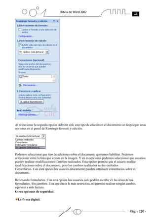 Al seleccionar la segunda opción Admitir sólo este tipo de edición en el documento se despliegan unas
opciones en el panel de Restringir formato y edición.




Podemos seleccionar que tipo de ediciones sobre el documento queremos habilitar. Podemos
seleccionar entre la lista que vemos en la imagen. Y en excepciones podemos seleccionar que usuarios
pueden realizar modificaciones.Cambios realizados. Esta opción permite que el usuario realice
modificaciones sobre el documento, pero los cambios realizados serán resaltados.
Comentarios. Con esta opción los usuarios únicamente pueden introducir comentarios sobre el
documento.

Rellenando formularios. Con esta opción los usuarios solo podrán escribir en las áreas de los
formularios. Sin cambios. Esta opción es la más restrictiva, no permite realizar ningún cambio,
equivale a sólo lectura.
Otras opciones de seguridad.

  La firma digital.
 