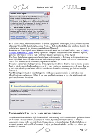 En el Botón Office, Preparar encontrarás la opción Agregar una firma digital, donde podemos acceder
al diálogo Obtener Id. digital digital, donde Word nos da la posibilidad de crear una firma digital o de
solicitarla en alguno de los sitios recomendados por Microsoft.
Para tener una firma digital, antes, debemos contratarla a una autoridad certificadora como la Fábrica
Nacional de Moneda y Timbre. Esta y alguna otra compañía ofrecen certificados de firmas digitales,
para más información visita su web e infórmate de cómo contratar una firma digital.
Una firma digital sirve para asegurar la autoría de un documento, es decir que un documento con una
firma digital con un certificado contratado podemos asegurar que ha sido realizado (o cuanto menos
que ha sido firmado) por el usuario al que pertenece la firma.
No vamos a entrar en detalle pero en una firma digital existen 2 tipos de clave para un mismo usuario,
la clave pública que todo el mundo conoce y sirve para cotejar que un documento es de quien dice ser,
y una clave privada que es la que utiliza el usuario que firma el documento y que únicamente debe
conocer él.
Word te da la posibilidad de crear tú tu propia certificación que únicamente te será valida para
identificarte para trabajar con Office. Si ese va a ser el único uso que le vas a dar a tu firma digital
puedes utilizar esta alternativa.




Una vez creada la firma verás la ventana que ves a tu derecha.

Si queremos cambiar la firma digital haremos clic en Cambiar y seleccionaremos otra que se encuentre
en el equipo. En caso contrario, hacer clic en Firmar.A partir del momento en que se firme un
documento, este no podrá ser modificado. En caso de que sufriese algún tipo de edición la firma se
rompería, pues no sería posible afirmar que el sujeto que ha realizado los cambios es el mismo que
firmó el documento.
 