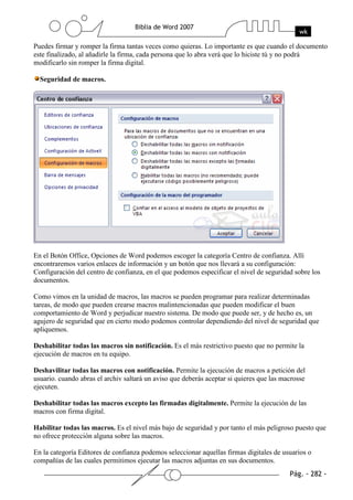 Puedes firmar y romper la firma tantas veces como quieras. Lo importante es que cuando el documento
este finalizado, al añadirle la firma, cada persona que lo abra verá que lo hiciste tú y no podrá
modificarlo sin romper la firma digital.

  Seguridad de macros.




En el Botón Office, Opciones de Word podemos escoger la categoría Centro de confianza. Allí
encontraremos varios enlaces de información y un botón que nos llevará a su configuración:
Configuración del centro de confianza, en el que podemos especificar el nivel de seguridad sobre los
documentos.

Como vimos en la unidad de macros, las macros se pueden programar para realizar determinadas
tareas, de modo que pueden crearse macros malintencionadas que pueden modificar el buen
comportamiento de Word y perjudicar nuestro sistema. De modo que puede ser, y de hecho es, un
agujero de seguridad que en cierto modo podemos controlar dependiendo del nivel de seguridad que
apliquemos.

Deshabilitar todas las macros sin notificación. Es el más restrictivo puesto que no permite la
ejecución de macros en tu equipo.

Deshavilitar todas las macros con notificación. Permite la ejecución de macros a petición del
usuario. cuando abras el archiv saltará un aviso que deberás aceptar si quieres que las macrosse
ejecuten.

Deshabilitar todas las macros excepto las firmadas digitalmente. Permite la ejecución de las
macros con firma digital.

Habilitar todas las macros. Es el nivel más bajo de seguridad y por tanto el más peligroso puesto que
no ofrece protección alguna sobre las macros.

En la categoría Editores de confianza podemos seleccionar aquellas firmas digitales de usuarios o
compañías de las cuales permitimos ejecutar las macros adjuntas en sus documentos.
 