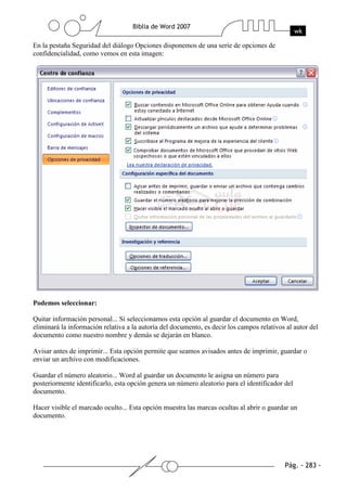 En la pestaña Seguridad del diálogo Opciones disponemos de una serie de opciones de
confidencialidad, como vemos en esta imagen:




Podemos seleccionar:

Quitar información personal... Si seleccionamos esta opción al guardar el documento en Word,
eliminará la información relativa a la autoría del documento, es decir los campos relativos al autor del
documento como nuestro nombre y demás se dejarán en blanco.

Avisar antes de imprimir... Esta opción permite que seamos avisados antes de imprimir, guardar o
enviar un archivo con modificaciones.

Guardar el número aleatorio... Word al guardar un documento le asigna un número para
posteriormente identificarlo, esta opción genera un número aleatorio para el identificador del
documento.

Hacer visible el marcado oculto... Esta opción muestra las marcas ocultas al abrir o guardar un
documento.
 