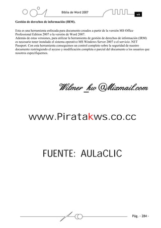 Gestión de derechos de información (IRM).

Esta es una herramienta enfocada para documento creados a partir de la versión MS Office
Professional Edition 2007 o la versión de Word 2007.
Además de estas versiones, para utilizar la herramienta de gestión de derechos de información (IRM)
es necesario tener instalado el sistema operativo MS Windows Server 2007 o el servicio .NET
Passport. Con esta herramienta conseguimos un control completo sobre la seguridad de nuestro
documento restringiendo el acceso y modificación completa o parcial del documento a los usuarios que
nosotros especifiquemos.




         www.Piratakws.co.cc


                    FUENTE: AULaCLIC
 