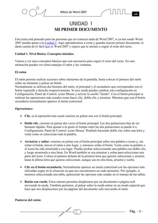 UNIDAD 1

Este tema está pensado para las personas que no conocen nada de Word 2007, si ya has usado Word
2007 puedes pasar a la Unidad 2. Aquí aprenderemos a crear y guardar nuestro primer documento, te
darás cuenta de lo fácil que es Word 2007 y espero que te animes a seguir el resto del curso.

Unidad 1. Nivel Básico. Conceptos iniciales.

Vamos a ver unos conceptos básicos que son necesarios para seguir el resto del curso. En esta
animación puedes ver cómo manejar el ratón y las ventanas.

El ratón

El ratón permite realizar acciones sobre elementos de la pantalla, basta colocar el puntero del ratón
sobre un elemento y pulsar un botón.
Normalmente se utilizan dos botones del ratón, el principal y el secundario que corresponden con el
botón izquierdo y derecho respectivamente. Si eres zurdo puedes cambiar esta configuración en
Configuración, Panel de Control, icono Mouse y activar la casilla "Zurdo". Con el botón principal se
realizan las operaciones más usuales como hacer clic, doble clic y arrastrar. Mientras que con el botón
secundario normalmente aparece el menú contextual.

Operaciones:

       Clic. es la operación más usual consiste en pulsar una vez el botón principal.

       Doble clic. consiste en pulsar dos veces el botón principal. Las dos pulsaciones han de ser
       bastante rápidas. Para ajustar a tu gusto el tiempo entre las dos pulsaciones se puede ir a
       Configuración, Panel de Control, icono Mouse. Pruébalo haciendo doble clic sobre una letra y
       verás como se selecciona toda la palabra.

       Arrastrar y soltar. consiste en pulsar con el botón principal sobre una palabra o icono y, sin
       soltar el botón, mover el ratón a otro lugar, y entonces soltar el botón. Verás como la palabra o
       el icono ha sido arrastrado a ese lugar. Puedes probar seleccionando una palabra con doble clic,
       y luego arrastrarla a otra línea. En Word también se usa arrastrar y soltar para seleccionar una
       parte del texto. Coloca el puntero delante de la primera letra que quieres seleccionar y arrastra
       hasta la última letra que quieras seleccionar, aunque sea en otra línea, arrastra y suelta.

       Clic en el botón secundario. Normalmente aparece un menú contextual con las opciones más
       utilizadas según en la situación en que nos encontremos en cada momento. Por ejemplo, si
       tenemos seleccionada una tabla, aparecerán las opciones más usadas en el manejo de las tablas.

       Ratón con rueda. Estos ratones permiten desplazarse por un documento o página web
       moviendo la rueda. También permiten, al pulsar sobre la rueda entrar en un modo especial que
       hace que nos desplacemos por las páginas del documento solo moviendo el ratón.


Punteros del ratón:
 