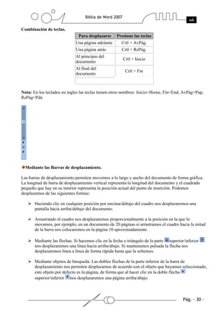 Combinación de teclas.
                               Para desplazarse     Presione las teclas
                             Una página adelante       Crtl + AvPág.
                             Una página atrás          Crtl + RePág.
                             Al principio del
                                                        Crtl + Inicio
                             documento
                             Al final del
                                                         Crtl + Fin
                             documento



Nota: En los teclados en ingles las teclas tienen otros nombres: Inicio=Home, Fin=End, AvPág=Pup,
RePág=Pdn




  Mediante las Barras de desplazamiento.

Las barras de desplazamiento permiten movernos a lo largo y ancho del documento de forma gráfica.
La longitud de barra de desplazamiento vertical representa la longitud del documento y el cuadrado
pequeño que hay en su interior representa la posición actual del punto de inserción. Podemos
desplazarnos de las siguientes formas:

       Haciendo clic en cualquier posición por encima/debajo del cuadro nos desplazaremos una
       pantalla hacia arriba/debajo del documento.

       Arrastrando el cuadro nos desplazaremos proporcionalmente a la posición en la que lo
       movamos, por ejemplo, en un documento de 20 páginas si arrastramos el cuadro hacia la mitad
       de la barra nos colocaremos en la página 10 aproximadamente.

       Mediante las flechas. Si hacemos clic en la fecha o triángulo de la parte superior/inferior
       nos desplazaremos una línea hacia arriba/abajo. Si mantenemos pulsada la flecha nos
       desplazaremos línea a línea de forma rápida hasta que la soltemos.

       Mediante objetos de búsqueda. Las dobles flechas de la parte inferior de la barra de
       desplazamiento nos permiten desplazarnos de acuerdo con el objeto que hayamos seleccionado,
       este objeto por defecto es la página, de forma que al hacer clic en la doble flecha
       superior/inferior nos desplazaremos una página arriba/abajo.
 