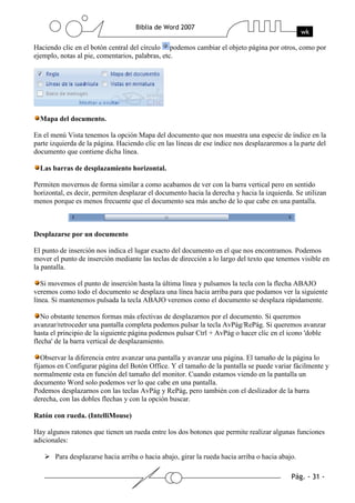 Haciendo clic en el botón central del círculo podemos cambiar el objeto página por otros, como por
ejemplo, notas al pie, comentarios, palabras, etc.




  Mapa del documento.

En el menú Vista tenemos la opción Mapa del documento que nos muestra una especie de índice en la
parte izquierda de la página. Haciendo clic en las líneas de ese índice nos desplazaremos a la parte del
documento que contiene dicha línea.

  Las barras de desplazamiento horizontal.

Permiten movernos de forma similar a como acabamos de ver con la barra vertical pero en sentido
horizontal, es decir, permiten desplazar el documento hacia la derecha y hacia la izquierda. Se utilizan
menos porque es menos frecuente que el documento sea más ancho de lo que cabe en una pantalla.



Desplazarse por un documento

El punto de inserción nos indica el lugar exacto del documento en el que nos encontramos. Podemos
mover el punto de inserción mediante las teclas de dirección a lo largo del texto que tenemos visible en
la pantalla.

   Si movemos el punto de inserción hasta la última línea y pulsamos la tecla con la flecha ABAJO
veremos como todo el documento se desplaza una línea hacia arriba para que podamos ver la siguiente
línea. Si mantenemos pulsada la tecla ABAJO veremos como el documento se desplaza rápidamente.

   No obstante tenemos formas más efectivas de desplazarnos por el documento. Si queremos
avanzar/retroceder una pantalla completa podemos pulsar la tecla AvPág/RePág. Si queremos avanzar
hasta el principio de la siguiente página podemos pulsar Ctrl + AvPág o hacer clic en el icono 'doble
flecha' de la barra vertical de desplazamiento.

   Observar la diferencia entre avanzar una pantalla y avanzar una página. El tamaño de la página lo
fijamos en Configurar página del Botón Office. Y el tamaño de la pantalla se puede variar fácilmente y
normalmente esta en función del tamaño del monitor. Cuando estamos viendo en la pantalla un
documento Word solo podemos ver lo que cabe en una pantalla.
Podemos desplazarnos con las teclas AvPág y RePág, pero también con el deslizador de la barra
derecha, con las dobles flechas y con la opción buscar.

Ratón con rueda. (IntelliMouse)

Hay algunos ratones que tienen un rueda entre los dos botones que permite realizar algunas funciones
adicionales:

       Para desplazarse hacia arriba o hacia abajo, girar la rueda hacia arriba o hacia abajo.
 
