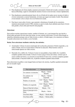 Para desplazarse de forma rápida, mantener presionado el botón de la rueda y arrastrar el ratón
       hacia arriba/abajo, según la velocidad de arrastre el texto se moverá más o menos rápidamente.

       Para desplazarse automáticamente hacer clic en el botón de la rueda, mover un poco el ratón y
       el texto comenzará a avanzar lentamente, sin tener que seguir moviendo el ratón. Para detener
       el movimiento volver a hacer clic en el botón de la rueda.

       Para hacer zoom sobre el texto y que aumente o disminuya el tamaño de los caracteres,
       mantener presionada la tecla CTRL mientras se gira la rueda, hacia adelante para hacer el texto
       más grande y hacia atrás para hacerlo más pequeño.

Seleccionar

Para realizar muchas operaciones (copiar, cambiar el formato, etc.), previamente hay que decirle a
Word sobre qué parte de texto tiene que actuar, en esto consiste seleccionar. El texto seleccionado se
identifica claramente porque esta en vídeo inverso, es decir, el fondo negro y los caracteres en blanco.
Se puede seleccionar con el ratón y con el teclado.

Ratón. Para seleccionar mediante ratón hay dos métodos:

       Arrastrando. Colocar el cursor al principio de la selección, presionar el botón izquierdo y, sin
       soltar el botón, mover el cursor hasta el final de la selección. Observaremos cómo lo
       seleccionado aparece en vídeo inverso.

       Haciendo clic y doble clic. Colocar el cursor en una palabra y hacer doble clic, la palabra
       completa quedará seleccionada. Colocar el cursor justo al inicio de la línea, veremos que el
       cursor cambia de forma y se convierte en una flecha , hacer clic y la línea completa quedará
       seleccionada; si hacemos doble clic, el párrafo completo quedará seleccionado.

Para seleccionar un gráfico o una imagen basta con hacer clic encima, el gráfico quedará enmarcado
por un recuadro negro.

Teclado
                               Para seleccionar            Presione las teclas
                                                            Mayús. + flecha
                           Un carácter a la derecha
                                                               derecha
                           Un carácter a la                 Mayús. + flecha
                           izquierda                          izquierda
                                                         Ctrl + Mayús.+ flecha
                           Palabra a la derecha
                                                                derecha
                                                         Ctrl + Mayús.+ flecha
                           Palabra a la izquierda
                                                                izquierda
                           Hasta el final de la línea.       Mayús. + Fin
                           Hasta el principio de la
                                                            Mayús. + Inicio
                           línea.
                           Una línea abajo               Mayús. + flecha abajo
                           Una línea arriba              Mayús. + flecha arriba
 