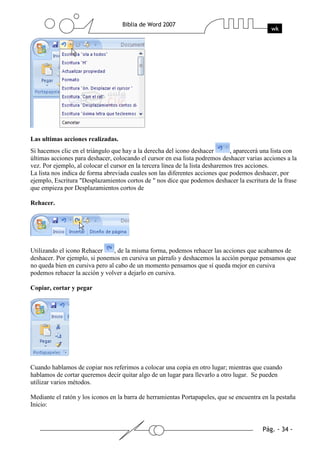 Las ultimas acciones realizadas.
Si hacemos clic en el triángulo que hay a la derecha del icono deshacer         , aparecerá una lista con
últimas acciones para deshacer, colocando el cursor en esa lista podremos deshacer varias acciones a la
vez. Por ejemplo, al colocar el cursor en la tercera línea de la lista desharemos tres acciones.
La lista nos indica de forma abreviada cuales son las diferentes acciones que podemos deshacer, por
ejemplo, Escritura "Desplazamientos cortos de " nos dice que podemos deshacer la escritura de la frase
que empieza por Desplazamientos cortos de

Rehacer.




Utilizando el icono Rehacer     , de la misma forma, podemos rehacer las acciones que acabamos de
deshacer. Por ejemplo, si ponemos en cursiva un párrafo y deshacemos la acción porque pensamos que
no queda bien en cursiva pero al cabo de un momento pensamos que sí queda mejor en cursiva
podemos rehacer la acción y volver a dejarlo en cursiva.

Copiar, cortar y pegar




Cuando hablamos de copiar nos referimos a colocar una copia en otro lugar; mientras que cuando
hablamos de cortar queremos decir quitar algo de un lugar para llevarlo a otro lugar. Se pueden
utilizar varios métodos.

Mediante el ratón y los iconos en la barra de herramientas Portapapeles, que se encuentra en la pestaña
Inicio:
 