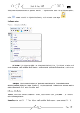 Seleccionar el elemento ( carácter, palabra, párrafo,..) a copiar o cortar, hacer clic en el icono copiar o



cortar,    , colocar el cursor en el punto de destino y hacer clic en el icono pegar.

Mediante ratón:

Vamos a ver varios métodos:




      1) Normal. Seleccionar con doble clic, presionar el botón derecho, elegir copiar o cortar, en el
menú contextual ir a la posición donde vamos a copiar o pegar, presionar botón derecho y elegir pegar.




       2) Rápido. Seleccionar con doble clic, presionar el botón derecho, cuando aparezca un
pequeño cuadrado debajo del cursor, sin soltar, ir a la posición donde vamos a copiar, soltar el botón y
aparecerá un menú: elegir la opción copiar aquí.

Sólo con el teclado:

Primero, seleccionar el texto: con MAY + flechas, seleccionamos letras, (con MAY + Ctrl + flechas,
seleccionamos palabras).

Segundo, copiar con Ctrl + C. Y por último, ir a la posición donde vamos a pegar, pulsar Ctrl + V.
 