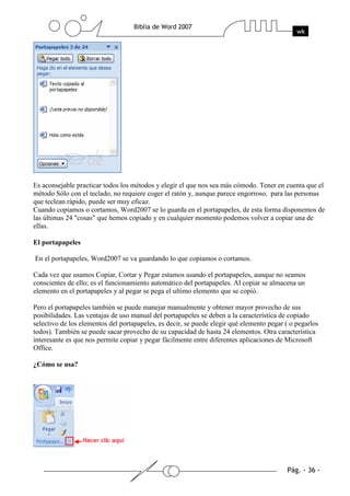 Es aconsejable practicar todos los métodos y elegir el que nos sea más cómodo. Tener en cuenta que el
método Sólo con el teclado, no requiere coger el ratón y, aunque parece engorroso, para las personas
que teclean rápido, puede ser muy eficaz.
Cuando copiamos o cortamos, Word2007 se lo guarda en el portapapeles, de esta forma disponemos de
las últimas 24 "cosas" que hemos copiado y en cualquier momento podemos volver a copiar una de
ellas.

El portapapeles

En el portapapeles, Word2007 se va guardando lo que copiamos o cortamos.

Cada vez que usamos Copiar, Cortar y Pegar estamos usando el portapapeles, aunque no seamos
conscientes de ello; es el funcionamiento automático del portapapeles. Al copiar se almacena un
elemento en el portapapeles y al pegar se pega el ultimo elemento que se copió.

Pero el portapapeles también se puede manejar manualmente y obtener mayor provecho de sus
posibilidades. Las ventajas de uso manual del portapapeles se deben a la característica de copiado
selectivo de los elementos del portapapeles, es decir, se puede elegir qué elemento pegar ( o pegarlos
todos). También se puede sacar provecho de su capacidad de hasta 24 elementos. Otra característica
interesante es que nos permite copiar y pegar fácilmente entre diferentes aplicaciones de Microsoft
Office.

¿Cómo se usa?
 