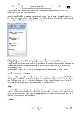 El portapapeles está siempre activo pero no tiene mucho sentido verlo en pantalla cuando sólo
queremos pegar o copiar el último elemento.

Podemos hacerlo visible en cualquier momento activando el Panel de tareas Portapapeles de Office,
para ello ir a la pestaña Inicio, y hacer clic en el botón inferior derecho de la Barra de Herramientas de
Acceso Rápido del Portapapeles, según se ve en la figura.




El portapapeles se muestra en el panel de tareas como puedes ver en esta imagen.
En la parte superior nos dice cuantos elementos contiene de los 24 que caben como máximo.
Luego tenemos dos botones para Pegar todo y Borrar todo. A continuación aparecen los elementos que
hay en el portapapeles, cada elemento tiene un icono delante que nos informa de su origen como
veremos más adelante.
A continuación vamos a ver la forma de copiar y pegar con el portapapeles, así como vaciarlo.

Añadir elementos al portapapeles

 Basta con utilizar uno de los comandos Copiar o Cortar. Podemos añadir elementos en Word2007 o en
otros programas de Office, e incluso en cualquier otro programa que tenga la función Copiar y Pegar
(que son la mayoría), para ello basta con ir al programa del que deseamos copiar y hacer Copiar, al
volver a Word2007 observaremos que se ha añadido un nuevo elemento.

Pegar

 La principal función del portapapeles es pegar los elementos que contiene en el documento. Podemos
copiar un elemento concreto haciendo clic sobre él, o copiar todos los elementos pinchando en el icono
Pegar todo. Si utilizamos el icono Pegar de la barra estándar o la combinación de teclas CTRL + V, se
pegará el último elemento del portapapeles.

Vaciarlo
 