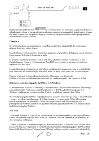 Pinchar en el icono Borrar todo               y se borrarán todos los elementos. Si queremos borrar un
sólo elemento, colocar el cursor sobre dicho elemento y aparecerá un pequeño triángulo negro, al hacer
clic sobre él aparecerán las opciones Pegar y Eliminar ( como puedes ver en esta imagen) para borrar
el elemento seleccionar Eliminar.

Estructura

El portapapeles tiene una estructura que recuerda a una 'pila' con capacidad 24. Es como cuando
dejamos libros, uno encima de otro.

Cuando hacemos Copiar añadimos un elemento que pasará a ser el último de la pila, y cuando hacemos
Pegar sacamos de la pila el último que se apiló.

Si queremos añadir más elementos cuando está llena, deberemos eliminar el primero de la pila.
Cuando hagamos Copiar la veintitresava vez Word2007 nos preguntará si queremos borrar lo que
copiamos en primer lugar.

Lo que diferencia al portapapeles de una 'pila' en sentido estricto, es que aquí existe la posibilidad de
sacar elementos del medio de la pila, (haciendo doble clic sobre ellos) y que cada vez que hacemos

Pegar no se elimina el último elemento de la pila, sólo se pega en el documento.
En la barra de título nos indica cuántos elementos hay en el portapapeles (por ejemplo: 4 de 24).

Diferencias entre el portapapeles de Office y el de Windows.

El portapapeles de Windows es una cosa y el portapapeles de Office es otra cosa distinta. Sin embargo
están estrechamente relacionados, cuando copiamos en el de Office, también se copia en el de
Windows y cada vez que copiamos en el de Windows se añade un elemento al de Office.

Por esto el portapapeles de Office se puede utilizar en cualquier aplicación que tenga la función Copiar
y pegar, y no solo en las aplicaciones de Office. Aunque el portapapeles de Office sólo se puede
utilizar para pegar en las aplicaciones Office. Para pegar en otras aplicaciones hay que usar el
portapapeles de Windows. También hay que tener en cuenta que al hacer Borrar todo en el de Office
también se borra el de Windows.

Más cosas

1.- Se puede distinguir el origen de los elementos que hay en el portapapeles porque tienen diferentes
iconos, los elementos copiados desde Word2007 tienen un icono con una letra W, los elementos de
otros programas no la tienen.

2.- Si no te gusta que el portapapeles aparezca de forma automática al hacer dos veces clic en Copiar,
puedes ir a Opciones y desmarcar la casilla Mostrar automáticamente el portapapeles de Office. Para
hacer visible Panel de tareas Portapapeles de Office en cualquier momento puedes activarlo desde la
 